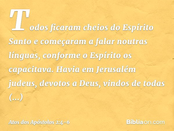 Todos ficaram cheios do Espírito Santo e começaram a falar noutras línguas, conforme o Espírito os capacitava. Havia em Jerusalém judeus, devotos a Deus, vindos