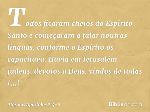 Todos ficaram cheios do Espírito Santo e começaram a falar noutras línguas, conforme o Espírito os capacitava. Havia em Jerusalém judeus, devotos a Deus, vindos