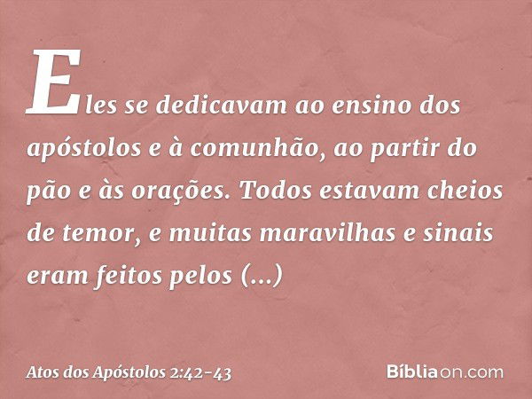 Eles se dedicavam ao ensino dos apóstolos e à comunhão, ao partir do pão e às orações. Todos estavam cheios de temor, e muitas maravilhas e sinais eram feitos p