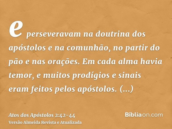 e perseveravam na doutrina dos apóstolos e na comunhão, no partir do pão e nas orações.Em cada alma havia temor, e muitos prodígios e sinais eram feitos pelos a