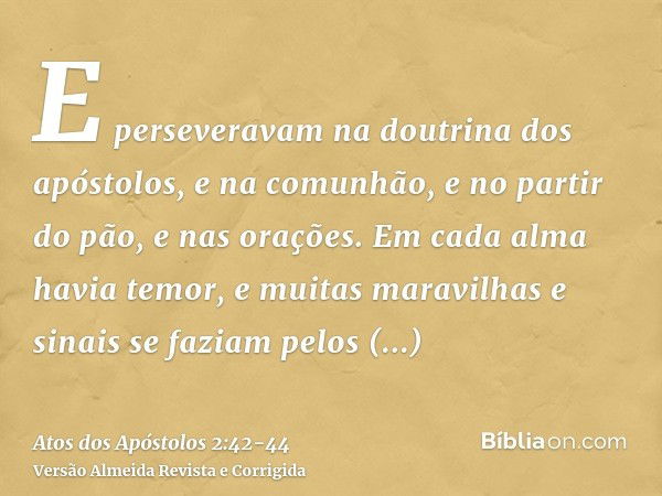 E perseveravam na doutrina dos apóstolos, e na comunhão, e no partir do pão, e nas orações.Em cada alma havia temor, e muitas maravilhas e sinais se faziam pelo