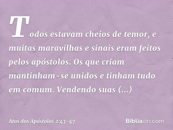 Todos estavam cheios de temor, e muitas maravilhas e sinais eram feitos pelos apóstolos. Os que criam mantinham-se unidos e tinham tudo em comum. Vendendo suas 