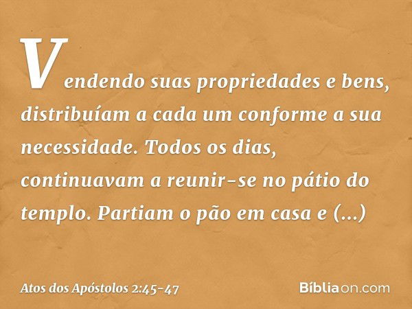 Vendendo suas propriedades e bens, distribuíam a cada um conforme a sua necessidade. Todos os dias, continuavam a reunir-se no pátio do templo. Partiam o pão em