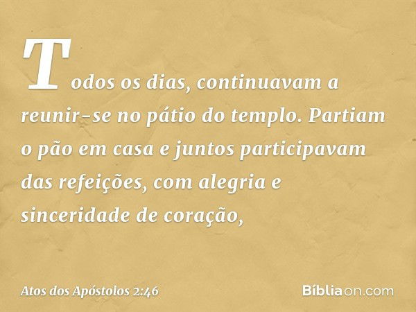 Todos os dias, continuavam a reunir-se no pátio do templo. Partiam o pão em casa e juntos participavam das refeições, com alegria e sinceridade de coração, -- A