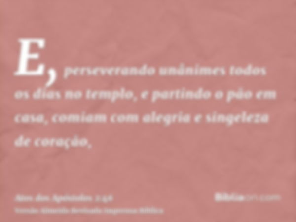 E, perseverando unânimes todos os dias no templo, e partindo o pão em casa, comiam com alegria e singeleza de coração,