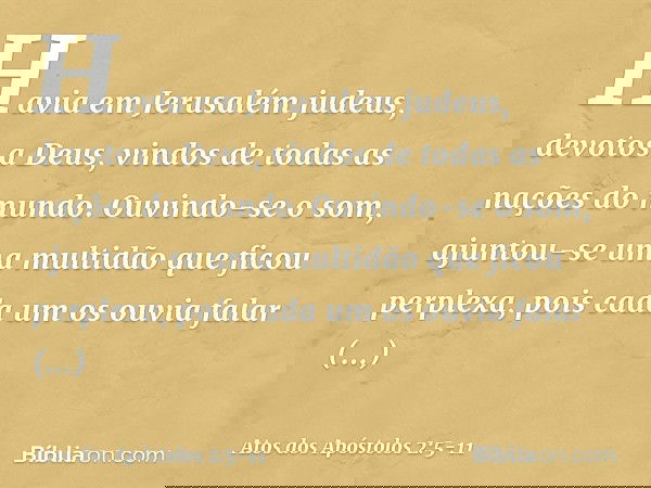 Havia em Jerusalém judeus, devotos a Deus, vindos de todas as nações do mundo. Ouvindo-se o som, ajuntou-se uma multidão que ficou perplexa, pois cada um os ouv