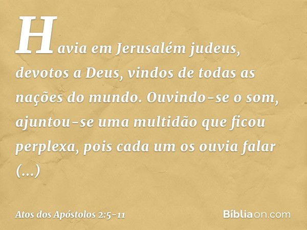 Havia em Jerusalém judeus, devotos a Deus, vindos de todas as nações do mundo. Ouvindo-se o som, ajuntou-se uma multidão que ficou perplexa, pois cada um os ouv