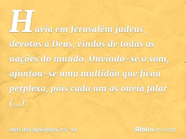 Havia em Jerusalém judeus, devotos a Deus, vindos de todas as nações do mundo. Ouvindo-se o som, ajuntou-se uma multidão que ficou perplexa, pois cada um os ouv