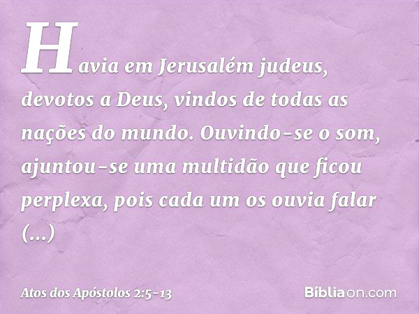 Havia em Jerusalém judeus, devotos a Deus, vindos de todas as nações do mundo. Ouvindo-se o som, ajuntou-se uma multidão que ficou perplexa, pois cada um os ouv