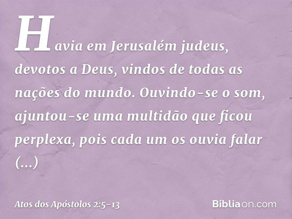 Havia em Jerusalém judeus, devotos a Deus, vindos de todas as nações do mundo. Ouvindo-se o som, ajuntou-se uma multidão que ficou perplexa, pois cada um os ouv