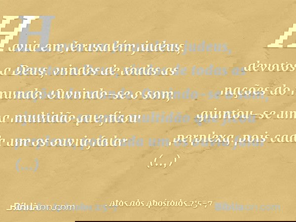 Havia em Jerusalém judeus, devotos a Deus, vindos de todas as nações do mundo. Ouvindo-se o som, ajuntou-se uma multidão que ficou perplexa, pois cada um os ouv