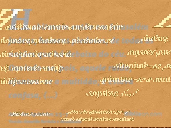 Habitavam então em Jerusalém judeus, homens piedosos, de todas as nações que há debaixo do céu.Ouvindo-se, pois, aquele ruído, ajuntou-se a multidão; e estava c