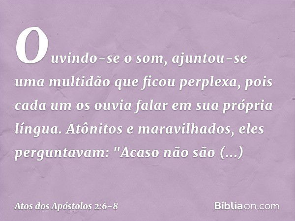 Ouvindo-se o som, ajuntou-se uma multidão que ficou perplexa, pois cada um os ouvia falar em sua própria língua. Atônitos e maravilhados, eles perguntavam: "Aca