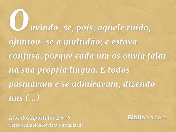 Ouvindo-se, pois, aquele ruído, ajuntou-se a multidão; e estava confusa, porque cada um os ouvia falar na sua própria língua.E todos pasmavam e se admiravam, di