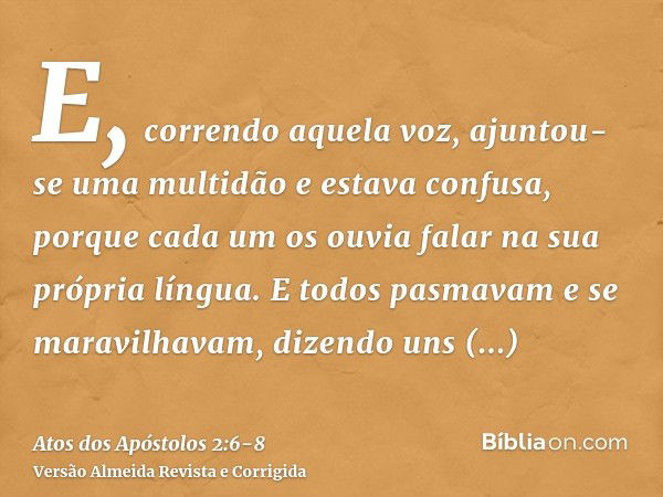 E, correndo aquela voz, ajuntou-se uma multidão e estava confusa, porque cada um os ouvia falar na sua própria língua.E todos pasmavam e se maravilhavam, dizend