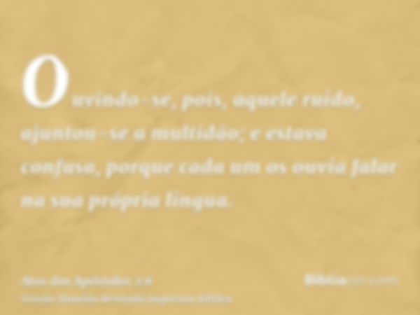 Ouvindo-se, pois, aquele ruído, ajuntou-se a multidão; e estava confusa, porque cada um os ouvia falar na sua própria língua.