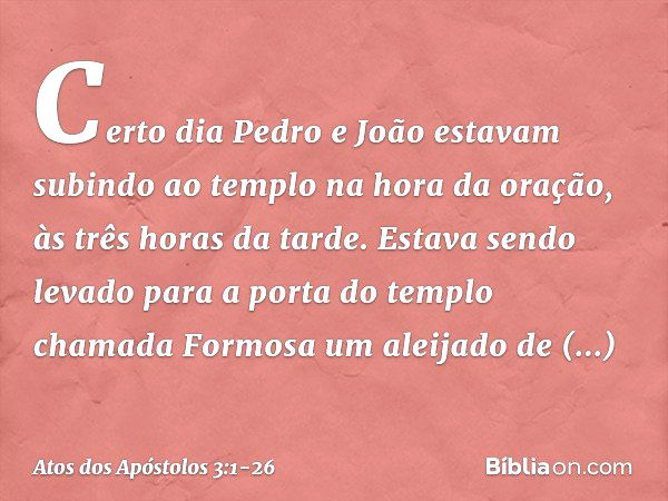 Certo dia Pedro e João estavam subindo ao templo na hora da oração, às três horas da tarde. Estava sendo levado para a porta do templo chamada Formosa um aleija