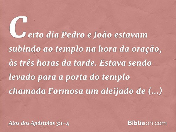 Certo dia Pedro e João estavam subindo ao templo na hora da oração, às três horas da tarde. Estava sendo levado para a porta do templo chamada Formosa um aleija