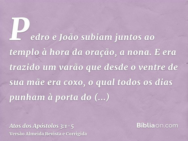 Pedro e João subiam juntos ao templo à hora da oração, a nona.E era trazido um varão que desde o ventre de sua mãe era coxo, o qual todos os dias punham à porta