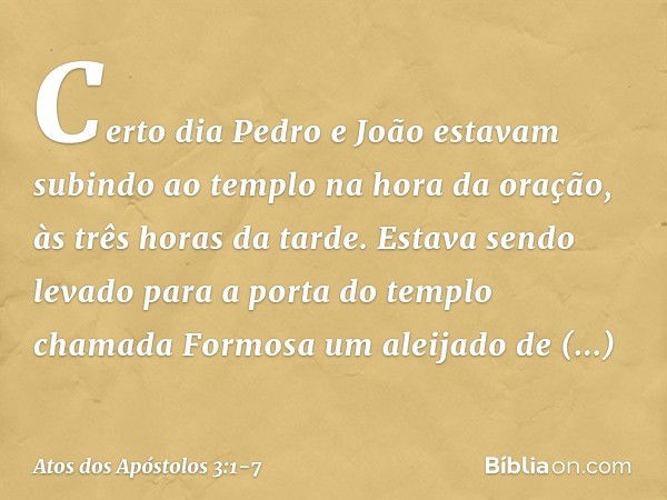 Certo dia Pedro e João estavam subindo ao templo na hora da oração, às três horas da tarde. Estava sendo levado para a porta do templo chamada Formosa um aleija