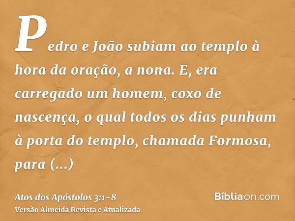 Pedro e João subiam ao templo à hora da oração, a nona.E, era carregado um homem, coxo de nascença, o qual todos os dias punham à porta do templo, chamada Formo