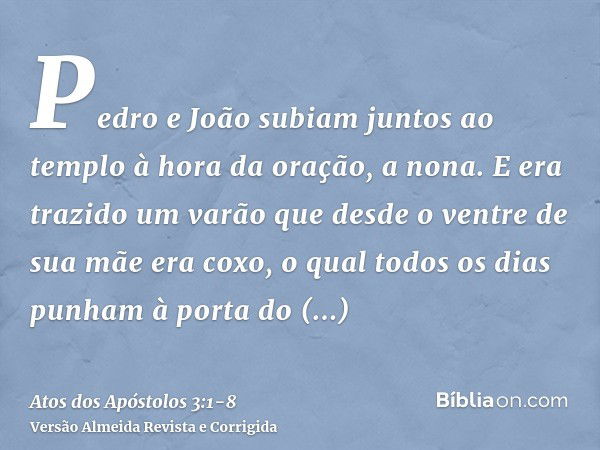 Pedro e João subiam juntos ao templo à hora da oração, a nona.E era trazido um varão que desde o ventre de sua mãe era coxo, o qual todos os dias punham à porta