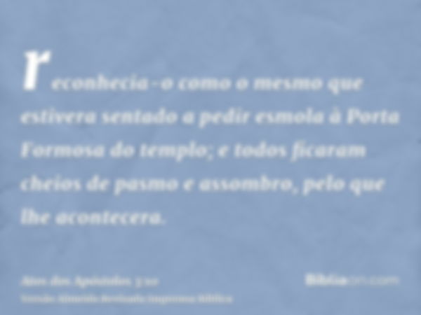 reconhecia-o como o mesmo que estivera sentado a pedir esmola à Porta Formosa do templo; e todos ficaram cheios de pasmo e assombro, pelo que lhe acontecera.