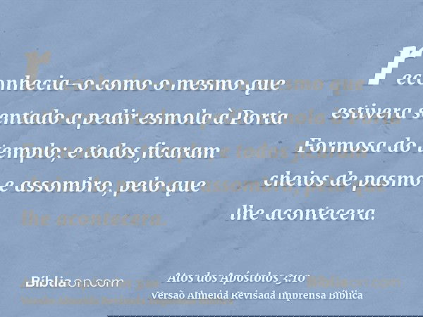 reconhecia-o como o mesmo que estivera sentado a pedir esmola à Porta Formosa do templo; e todos ficaram cheios de pasmo e assombro, pelo que lhe acontecera.