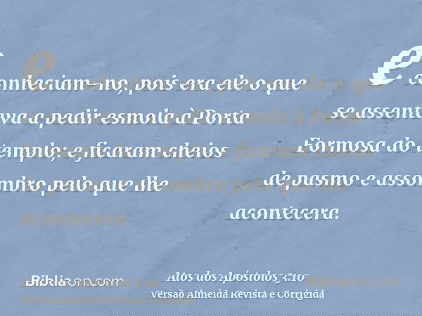 e conheciam-no, pois era ele o que se assentava a pedir esmola à Porta Formosa do templo; e ficaram cheios de pasmo e assombro pelo que lhe acontecera.