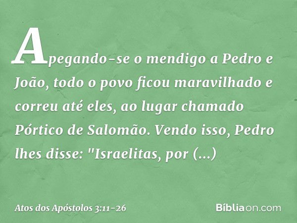 Apegando-se o mendigo a Pedro e João, todo o povo ficou maravilhado e correu até eles, ao lugar chamado Pórtico de Salomão. Vendo isso, Pedro lhes disse: "Israe