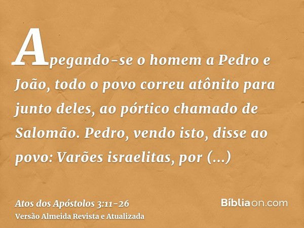 Apegando-se o homem a Pedro e João, todo o povo correu atônito para junto deles, ao pórtico chamado de Salomão.Pedro, vendo isto, disse ao povo: Varões israelit