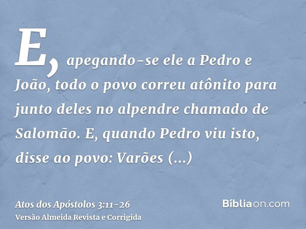 E, apegando-se ele a Pedro e João, todo o povo correu atônito para junto deles no alpendre chamado de Salomão.E, quando Pedro viu isto, disse ao povo: Varões is