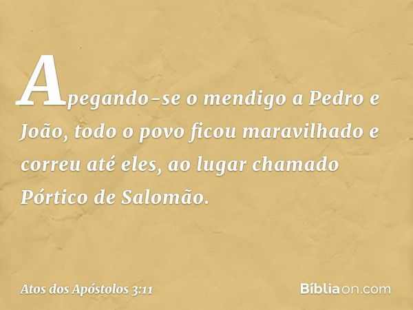 Apegando-se o mendigo a Pedro e João, todo o povo ficou maravilhado e correu até eles, ao lugar chamado Pórtico de Salomão. -- Atos dos Apóstolos 3:11