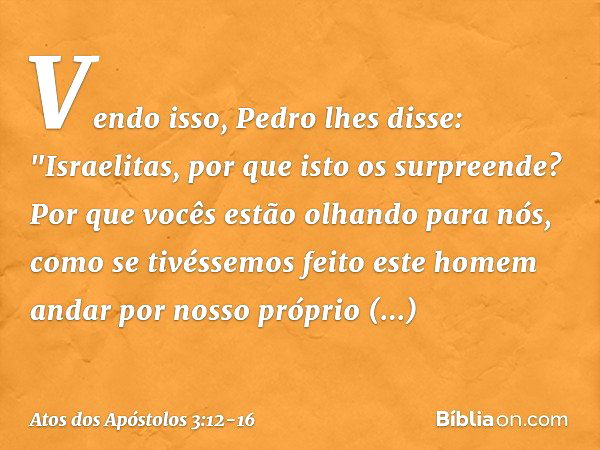 Vendo isso, Pedro lhes disse: "Israelitas, por que isto os surpreende? Por que vocês estão olhando para nós, como se tivéssemos feito este homem andar por nosso