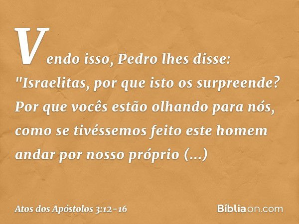 Vendo isso, Pedro lhes disse: "Israelitas, por que isto os surpreende? Por que vocês estão olhando para nós, como se tivéssemos feito este homem andar por nosso