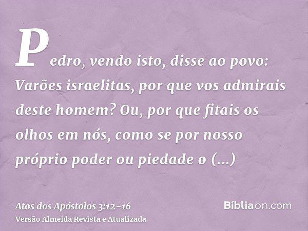 Pedro, vendo isto, disse ao povo: Varões israelitas, por que vos admirais deste homem? Ou, por que fitais os olhos em nós, como se por nosso próprio poder ou pi