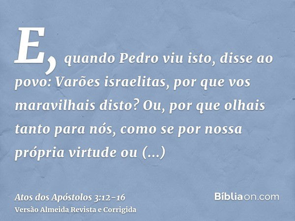 E, quando Pedro viu isto, disse ao povo: Varões israelitas, por que vos maravilhais disto? Ou, por que olhais tanto para nós, como se por nossa própria virtude 