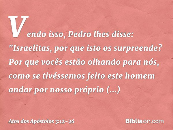 Vendo isso, Pedro lhes disse: "Israelitas, por que isto os surpreende? Por que vocês estão olhando para nós, como se tivéssemos feito este homem andar por nosso