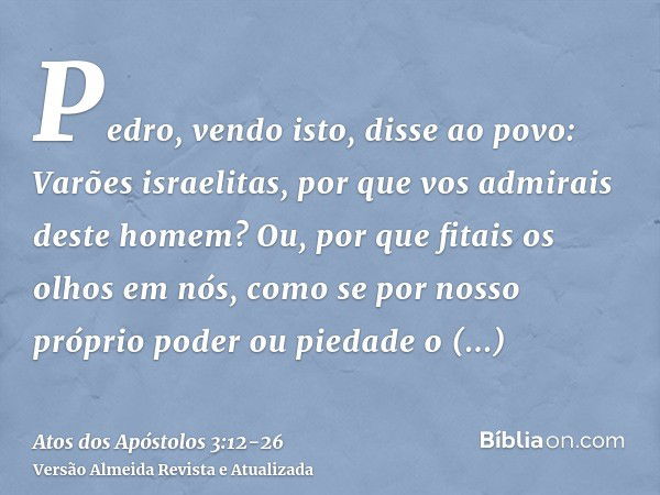 Pedro, vendo isto, disse ao povo: Varões israelitas, por que vos admirais deste homem? Ou, por que fitais os olhos em nós, como se por nosso próprio poder ou pi