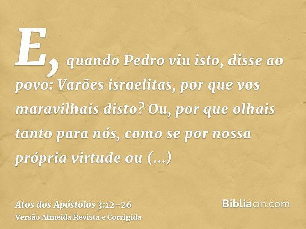 E, quando Pedro viu isto, disse ao povo: Varões israelitas, por que vos maravilhais disto? Ou, por que olhais tanto para nós, como se por nossa própria virtude 