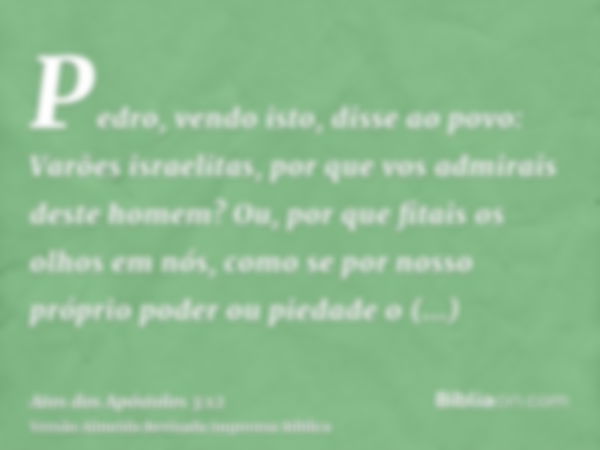 Pedro, vendo isto, disse ao povo: Varões israelitas, por que vos admirais deste homem? Ou, por que fitais os olhos em nós, como se por nosso próprio poder ou pi