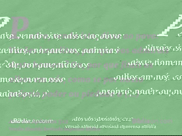 Pedro, vendo isto, disse ao povo: Varões israelitas, por que vos admirais deste homem? Ou, por que fitais os olhos em nós, como se por nosso próprio poder ou pi