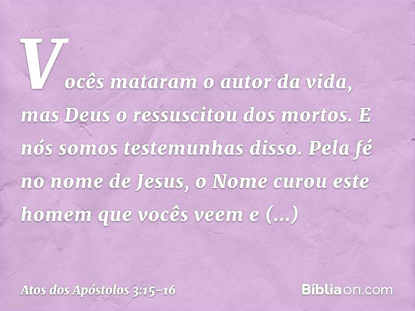 Vocês mataram o autor da vida, mas Deus o ressuscitou dos mortos. E nós somos testemunhas disso. Pela fé no nome de Jesus, o Nome curou este homem que vocês vee