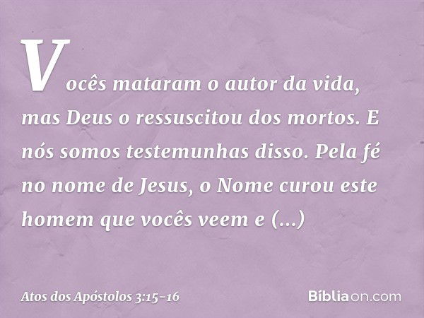 Vocês mataram o autor da vida, mas Deus o ressuscitou dos mortos. E nós somos testemunhas disso. Pela fé no nome de Jesus, o Nome curou este homem que vocês vee