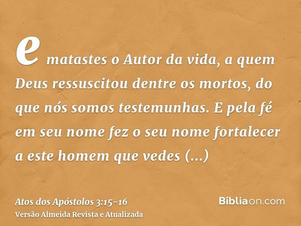 e matastes o Autor da vida, a quem Deus ressuscitou dentre os mortos, do que nós somos testemunhas.E pela fé em seu nome fez o seu nome fortalecer a este homem 