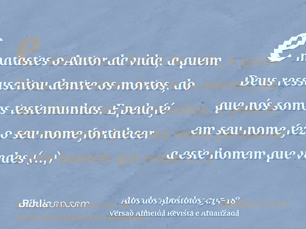 e matastes o Autor da vida, a quem Deus ressuscitou dentre os mortos, do que nós somos testemunhas.E pela fé em seu nome fez o seu nome fortalecer a este homem 