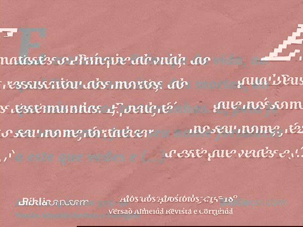 E matastes o Príncipe da vida, ao qual Deus ressuscitou dos mortos, do que nós somos testemunhas.E, pela fé no seu nome, fez o seu nome fortalecer a este que ve