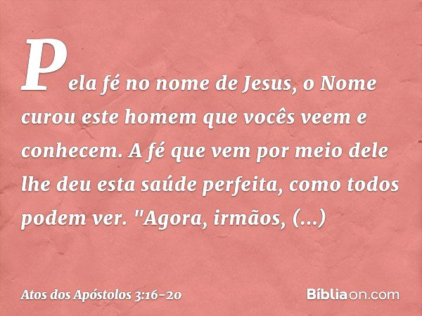 Pela fé no nome de Jesus, o Nome curou este homem que vocês veem e conhecem. A fé que vem por meio dele lhe deu esta saúde perfeita, como todos podem ver. "Agor