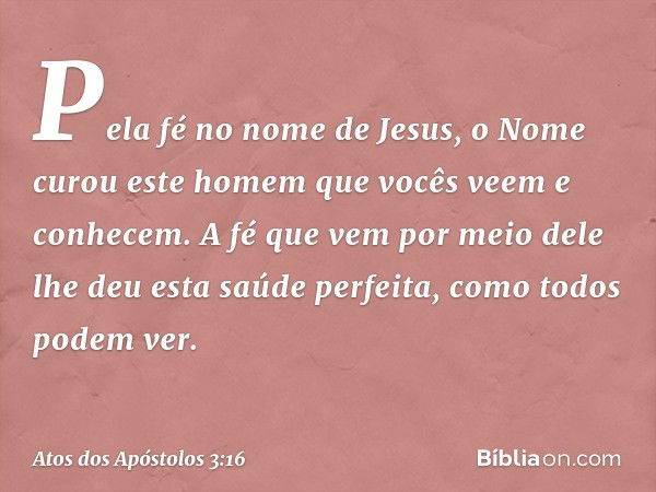 Pela fé no nome de Jesus, o Nome curou este homem que vocês veem e conhecem. A fé que vem por meio dele lhe deu esta saúde perfeita, como todos podem ver. -- At