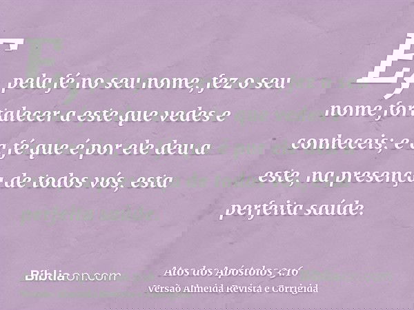 E, pela fé no seu nome, fez o seu nome fortalecer a este que vedes e conheceis; e a fé que é por ele deu a este, na presença de todos vós, esta perfeita saúde.